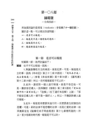 第一0八題
                      論報復
344
                    一分為四節一


車       然後要討論的是報復(叫icatio ;參看第八十一題引言)。
至       關於這一點，可以提出四個問題:
 第      一、是否可以報復。
 十
 冊      二、報復是不是一種特殊的德性。

        三、論報復的方式。
戶間
義       四、應該對誰進行報復。
i惡
之
功
能
部
               第一節是否可以報復
分
自       有關第一節，我們討論如下:
德     質疑似乎不可以報復。因為:
         1.無論誰偕取天主的東西，便是犯罪。可是，報復是天

      主的事，因為《申命記》第三十二章 35 節說:      I 復仇在乎我，

      我必要報復。 J (參看《希伯來書》第十章 30 節;     <<羅馬書》

      第十二章的節)所以，任何報復都是不可以的。

         2. 此外，誰若對一個人進行報復，就是不容忍他。可
      是，應該容忍壞人，因為關於《雅歌》第二章 2 節的「有如荊

      掉中的一朵百合花 J'   Iß主解 J (拉 T 通行本註解)上說:   I那

      不能容忍壞人的，便不是一個好人。」所以，不應該對壞人進

      行報復。
         3. 此外，報復是用懲罰來進行的;而懲罰產生奴隸性的

      恐懼。可是，新約法律不是恐懼的法律，而是仁愛的法律，如

      同奧斯定在《駁摩尼弟子阿底曼德》第十七章裡所說的。所
      以，至少在新約時代裡，報復是不可以的。
 