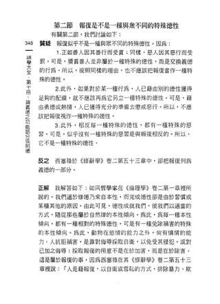 第二節報復是不是一種與眾不同的特殊德性
              有關第二節，我們討論如下:
    叫    質疑    報復似乎不是一種與眾不同的特殊德性。因為:
    一
    神          1 .正如善人因其善行而受賞;同樣，惡人因其惡行而受
    學    罰。可是，獎賞善人並非屬於一種特殊的德性，而是交換義德

    大    的行為。所以，按照同樣的理由，也不應該把報復當作一種特

    全    殊的德性。
    ﹒         2. 此外，如果對於某一種行為，人已藉由別的德性獲得
     第
    ..
論        足夠的配備，就不應該再為它另立一種特殊的德性。可是，藉
義十
億冊       由勇德或熱情，人已獲得充分的準備去懲戒惡行。所以，不應
之        該把報復視作一種特殊的德性。
功
能             3. 此外，相反每一種特殊的德性，都有一種特殊的惡
部
分        習。可是，似乎沒有一種特殊的惡習是與報復相反的。所以，
或        它不是一種特殊的德性。
附
德
         反之   西塞祿於((11多辭學》卷二第五十三章中，卻把報復列為

         義德的一部分。



         正解   我解答如下:如同哲學家在《倫理學》卷二第一章裡所

         說的，我們適於修德乃來自本性，而完成德性卻是由於習慣或

         某種其他的原因。由此可見，德性成就我們，使我們以適當的

         方式，隨從那些屬於自然律的本性傾向。為此，為每一種本性
         傾向，都有一種相對的特殊德性。可是有一種兔除禍害的特殊

         的本性傾向。為此，動物在慾惰的能力之外，尚有憤情的能

         力 ο 人抗拒禍害，是靠對侮辱採取自衛，以免受其侵犯，或對

         已加之悔辱;採取報復的用意不是在於加害，而是在於除害。

         這是屬於報復的事，因為西塞祿在其《修辭學》卷二第五十三

         章裡說:   í 人是藉報復，以自衛或雪恥的方式，排除暴力、欺
 
