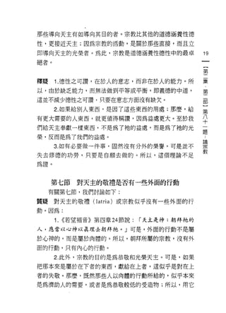 那些導向天主有如導向其目的者。宗教比其他的道德涵養性德

性，更接近天主;因為宗教的活動，是關於那些直接，而且立

即導向天主的光榮者。為此，宗教是道德涵養性德性中的最卓                  19
絕者。
                                             {
                                             第

釋疑    1. 德性之可讚，在於人的意志，而非在於人的能力。所             集
以，由於缺乏能力，而無法做到平等或平衡，即義德的中道，                  第
這並不減少德性之可讚?只要在意志方面沒有缺欠。

      2. 如果給別人東西，是因了這些東西的用處;那麼，給             第

有更大需要的人東西，就更值得稱讀，因為益處更大。至於我                  平
們給天主奉獻一樣東西，不是為了祂的益處，而是為了祂的光                  逼

榮，反而是為了我們的益處。
                                             論

      3. 如有必要做一件事，固然沒有分外的榮譽，可是並不             宗

失去修德的功勞，只要是自願去做的。所以，這個理論不足                   教
為證。


     第七節      對天主的敬禮是否有一些外面的行動
     有關第七節，我們討論如下:

質疑對天主的敬禮(I atria) 或宗教似乎沒有一些外面的行
動。因為:

      1.   <<若望褔音》第四章 24 節說:   r 天主是神;朝拜祂的

人，應當以心神以真理去朝拜祂。」可是，外面的行動不是屬

於心神的，而是屬於肉體的。所以，朝拜所屬的宗教，沒有外

面的行動，只有內心的行動。

      2. 此外，宗教的目的是為恭敬和光榮天主。可是，如果

把那本來是屬於在下者的東西，獻給在上者，這似乎是對在上
者的失敬。那麼，既然那些人以肉體的行動所給的，似乎本來
是為濟助人的需要，或者是為恭敬較低的受造物;所以，用它
 