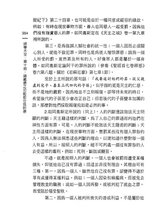 爾紀下》第二十四章。也可能是由於一種同意或縱容的緣故，

    例如:有時在現世事物方面，善人也同惡人一起受罰，因為他
叫   們沒有指責惡人的罪，如同奧斯定在《天主之城》卷一第九章
一
    裡所說的。
神
學      第三，是為強調人類社會的統一 i生:一個人因而必須關

大   心別人，使他不致犯罪。同時也是為使人憎恨罪惡;因為一個

全   人所受的罰，竟然累及所有的人，好像眾人都是屬於一個身
﹒   體，如同奧斯定論阿干的罪所說的(參看《聖經首七卷辨惑》
第   卷六第八題，關於《若蘇厄書》第七章 1 節)。
十      至於上主所說的那句話:   í 我要追討他們的罪，從父親
而
論   直到兒子，甚至三代四代的子孫 J '似乎指的更是天主的仁慈﹒

義   而不是祂的嚴罰。因為祂並不立刻報復，卻等待未來的時日，

德   希望後代的子孫至少會改正自己;但若後代的子孫變本加厲的
之   話，那麼對他們採取報復宛如是必然的事。
功      2. 如同奧斯定所說的(同上) ，人的判斷應該效法天主明
能   顯的判斷;天主藉這樣的判斷，為了人自己的罪過而判他們在
部
    神性方面有罪。可是，人的判斷不能效法天主隱密的判斷;天
分
或   主用這樣的判斷，在現世事物方面，懲罰某些沒有個人罪咎的

附   人。因為人無法洞悉這些判斷的理由，以便知道什麼對每一個
德   人有益。所以，按照人的判斷，絕不可判處一個沒有罪咎的人

    去受這樣的毒刑，例如:死刑、斷肢或鞭答。

       不過，就是按照人的判斷，一個人也會被罰而遭受某種
    損失，即使他自己沒有罪過;但這並非沒有理由。其理由可有

    三種。第一，因為一個人，雖然他自己沒有罪，卻變得不適於

    享有成獲得某種利益，例如:一個人因染有痲瘋病，而被免去

    管理教堂的職務;或如一個人因再娶，或被判犯了流血之罪，

    而受阻於領受聖秩。
       第二，因為一個人被判所喪失的善或利益，不是屬於他
 