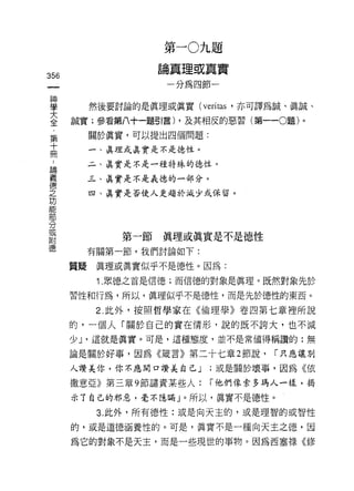 第   一
                                 J   流    題
                     結           L
                                 B   點    頂
                     一   -
356
                         U
                         分   為
                                 t
                                     間    一
車       然後要討論的是真理或真實(叫as '亦可譯為誠、真誠、
三     誠實;參看第八十一題引言) ，及其相反的惡習(第一-0題)。
第          關於真實，可以提出四個問題:
十
           一、真理或真實是不是德性。
冊
 論         二、真實是不是一種特殊的德性。
 義
 德         三、真實是不是義德的一部分。
 之
           四、真實是否使人更趨於減少或保留。
 功
 能
 部
 分
 或
 附             第一節   真理或真實是不是德性
 德
           有關第一節，我們討論如下:

      質疑    真理或真實似乎不是德性。因為:
            1 .眾德之首是信德;而信德的對象是真理。既然對象先於
      習性和行為，所以，真理似乎不是德性，而是先於德性的東西。

            2. 此外，按照哲學家在《倫理學》卷四第七章裡所說

      的，一個人「關於自己的實在情形，說的既不誇大，也不減
      少 J '這就是真實。可是，這種態度，並不是常值得稱讚的:無

      論是關於好事，因為《箭言》第二十七章 2 節說，                   r 只應讓別

      人主贊美你，你不應開口讚美自己 J                  ;或是關於壞事，因為《依

      撒意亞》第三章 9 節譴責某些人:                  r 他們像索多瑪人一樣，揭

      示丁自己的邪惡，毫不隱瞞」。所以，真實不是德性。
            3. 此外，所有德性:或是向天主的，或是理智的或智性

      的，或是道德涵養性的。可是，真實不是一種向天主之德，因

      為它的對象不是天主，而是一些現世的事物。因為西塞祿的多
 