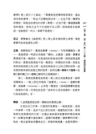 辭學》卷二第五十三章說:             í 真實就是把事物按其現在、過去

或未來的實惰，一點也不改變地說出來。」它也不是一種智性

的德性，而是這些德性的目標(真理)。它也不是一種道德涵養                      357
性的德性，因為它並不介於遇與不及之間:因為誰愈多說真
                                                       一
                                                       {
話，也就愈好。所以，真實不是德性。
                                                       第
                                                       二
皮之    哲學家在《倫理學》卷二第七章及卷四第七章裡，都把                         集
真實列在其他德性之間。
                                                       ﹒
                                                       第
                                                       二
正解    我解答如下:真理或真實(         veritas)   ，可有兩種解法。第    O
                                                   九
                                                       部
一，是指那便一物因它而稱為「真的」之真理。這樣，真實或                        題   〕
真理便不是一種德性，而是德性的對象或目標。因為按照這樣
                                                   ..
                                                   論
                                                       第
                                                   真一
的解法，真實或真理就不是一種習性 ， !m 德性的共類;而是在                    理
                                                   或
理智與被理解之物之間，或表記與被表示之物之間的相等，或                        真
者是物與其規則或理之間的相等，如同在第一集第十六題第一及
                                                   實

第二節和第二十一題第二節裡所已經講過的。

     第二，真理或真實是指那使一個人因它而說真話者。按照

這種解法，一個人因它而稱為「誠實者 J (verax) 。這樣的真
實，或誠實(   veraci tas)   ，必然是一種德性。因為說真實的話是

一個善的行為;而德性就是那「使真有之者成為善的，並使其

行為成為善的」者。



釋疑    1. 這個論證是從第一種解法的真理出發。

     2. 說出自己的事，只要說的是實話，一般地來說，這是

一件善事。可是，這並不足以使它成為一個德性的行為。因為

為使它成為德性的行為，它還必須真備其他應有的情況或條
件;如果沒有道守這些條件，這個行為便是一個有罪的行為。

為此，無正當原故而讚美自己，即使所說為真，也是有罪的。
 