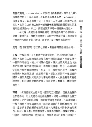 真實或真理 J   (veritas vitae)   ，如同在《依撒意亞》第三十八章 3
節裡所說的:      i 求林記憶，我如何以真理或真實 (in         veritate) ,
 以齊全的心，在林面前行走。」可是，人可以藉任何德性正直                           359
 度生，如同在之前第二集第一部第五十五題第四節關於德性的定
                                                            一
                                                            [
 義所已經講過的。所以，真理或真實不是一種特殊的德性。
                                                            第
      4. 此外，真實似乎與單純相同，因為虛偽與二者都相反。                           二
可是，單純不是一種特殊的德性，因為它使意向正直，而這是每                                集
一種德性所都需要的。所以，真實也不是一種特殊的德性。
                                                            ﹒
                                                            第
                                                            二
皮之    在《倫理學》卷二第七章裡，真實卻與其他德性並列。                              部O
                                                            九
                                                            )題
正解    我解答如下:人類德性的本質在於 if吏人的行為為善」。
                                                            第
                                                            ••
                                                        論
                                                        真   一
所以，如果在人類的行為上發見有一種特殊的善，那麼必然有                             理
                                                        或
.一種特殊的德性，使人有相關的配備。既然按照奧斯定在《論                            真
                                                        實
善之性質》第三章裡所說的，善是在於秩序;所以，必須從特

定的秩序來考量善的性質。可是，有一種特殊的秩序，即我們
的外表，無論是言語，或者是行動，都對某事物有一種正當的

關係，猶如表記對其所表示之事物的關係。人就是藉著真實這

種德性，對此獲得完善的配備。由此可見，真實是一種特殊的

德性。



釋疑    1. 真與善在其主體方面，固然可互相替換:因為凡是真的

也都是善的，以及凡是善的也都是真的;可是，如果從其性質方

面來看，它們卻互相超越，猶如理智與意志互通(及互相超越)

一樣。囡為，理智認識意志，此外還認識許多其他的東西;同

樣，意志欲求那些屬於理智的東西，此外還欲求許多其他的東

西。為此，就「真」的固有性質，視真為理智的一種成就來看，

它就是一種特殊的善，因為它是一種值得欲求的東西。同樣的，
 