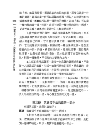 就「善」的固有性質，視善為欲求的目的來看，那麼它就是一件

    真的東西，因為它是一件可以認識的東西。所以，由於德性也包
則   括蓄的性質，真實就可以是一種特殊的德性，正如「真」可以是
一   一種特殊的善一樣。然而，善卻不能是一種特殊的德性;因為，
神
學   從其性質來看，毋寧說它是德性的共類或共同點。

大         2. 德性與惡習的習性，都是根據其本然所指向的，而不

全   是根據其偶然並在意向以外所指向的，來定其類別。可是，一
﹒   個人表達自己的事，它之屬於真實之德，猶如是本然所指向
第   的;它之能屬於其他德性，貝IJ 猶如是一種後果或延伸，是在主
十   要意向以外的。的確，勇者所指向的，是勇敢行事;至於藉勇
冊
﹒   敢行事，也是在於勇敢的行動;至於他表現了自己所有的勇

論   氣，則是一種後果，不在他的主要意向之內。

義         3. 生活的真理或真實，是使一物為真的真理或真實，不是

德   使一人說真話的真實。生活一如任何其他的東西，稱為真的，是
之   由於臻於自己的規律和尺度，亦即天主的法律，藉與其相符合，
功   而獲得正直。這種真實或正直是每一種德性都有的。
能
部         4. 所謂單純，是由於與雙重或不一 (d 叩 lici tas )相反而

分   得名。雙重或不一，是指表裡不一。為此，單純是屬於真實這

或   種德性的。它能使意向正直，但並非直接地，因為這是屬於每
附   一種德性的事;而是藉由排除雙重或不一，是這雙重或不一，
德   使人外面假扮的是一樣，內心真正想要的又是一樣。


             第三節    真實是不是義德的一部分
         有關第三節，我們討論如下:

    質疑    真實似乎不是義德的一部分。因為:
          1. 把別人應得的給他，這是屬於義德所固有的事。可
    是，說真話似乎並不是像以前其他那些義德的部分那樣，是把

    別人應得的給他。所以，真實不是義德的一部分。
 