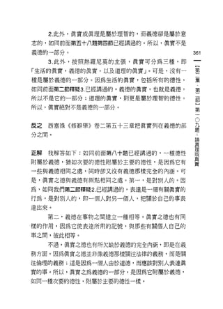 2. 此外，真實或真理是屬於理智的，而義德卻是屬於意

志的，如同前面第五十八題第四節已經講過的。所以，真實不是

義德的一部分。                           361

   3. 此外，按照熱羅尼莫的主張，真實可分為三種，即

「生活的真實，義德的真實，以及道理的真實」。可是，沒有一      壟

種是屬於義德的一部分。因為生活的真實，包括所有的德性，       黨
如同前面第二節釋疑 3. 已經講過的。義德的真實，也就是義德，   第
                                   一
所以不是它的一部分;道理的真實，則更是屬於理智的德性。        部
                                   }
所以，真實絕對不是義德的一部分。
                                  第


反之西塞祿《修辭學》卷二第五十三章把真實列在義德的部        。
                                  益
分之間。
                                  E間
                                  真

正解我解答如下:如同前面第八十題已經講過的，一種德性        要
附屬於義德，猶如次耍的德性附屬於主要的德性，是因為它有       重
一些與義德相同之處，同時卻又沒有義德那樣完全的內涵。可

是，真實之德與義續有兩點相同之處。第一，是對別人的。因
為，如向我們第二節釋疑 2. 已經講過的，表達是一個有關真實的

行為，是對別人的，即一個人對另一個人，把關於自己的事表
達出來。
   第二，義德在事物之間建立一種相等。真實之德也有同
樣的作用，因為它使表達所用的記號，與那些有關個人自己的

事之間，彼此相等。
   不過，真實之德也有所欠缺於義德的完全內涵，即是在義
務方面。因為真實之德並非像義德那樣關注法律的義務，而是關

注倫理的義務;這是因為一個人由於道德，而應該對別人表達真

實的事。所以，真實之為義德的一部分，是因為它附屬於義德，
如同一種次要的德性，附屬於主要的德性一樣。
 