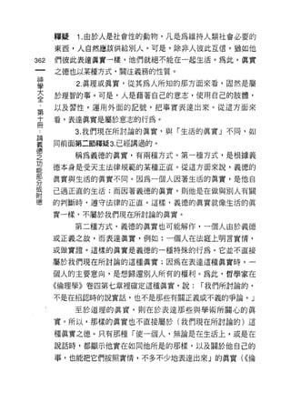 釋疑   1 .由於人是社會性的動物，凡是為維持人類社會必要的
      東西，人自然應該供給別人。可是，除非人彼此互信，猶如他

362   們彼此表達真實一樣，他們就絕不能在一起生活。為此，真實
      之德也以某種方式，關注義務的性質。

單          2 真理或真實，從其為人所知的那方面來看，固然是屬
至     於理智的事。可是，人是藉著自己的意志，使用自己的肢體，
第     以及習性，運用外面的記號，把事實表達出來。從這方面來

十     看，表達真實是屬於意志的行為。
冊
           3. 我們現在所討論的真實，與「生活的真實」不同，如

要     同前面第二節釋疑 3 已經講過的 O
~~
之          稱為義德的真實，有兩種方式。第一種方式，是根據義
功
能
      德本身是受天主法律規範的某種正直。從這方面來說，義德的
部
/六
      真實與生活的真實不同。因為一個人因著生活的真實，是他自
λJ
或
      己過正直的生活;而因著義德的真實，貝Ij他是在做與別人有關
附
德     的判斷時，遵守法律的正霞。這樣，義德的真實就像生活的真

      實一樣，不屬於我們現在所討論的真實。

           第二種方式，義德的真實也可能解作，一個人由於義德
      或正義之故，而表達真實，例如:一個人在法庭上明言實情，

      或做實證。這樣的真實是義德的一種特殊的行為。它並不直接

      屬於我們現在所討論的這種真實;因為在表達這種真實時，一

      個人的主要意向，是想歸還別人所有的權利。為此，哲學家在
      《倫理學》卷四第七章裡確定這種真實，說:   í 我們所討論的，

      不是在招認時的說實話，也不是那些有關正義或不義的爭論。」

           至於道理的真實，貝 IJ 在於表達那些與學術所關心的真
      實。所以，那樣的真實也不直接屬於(我們現在所討論的)這

      種真實之德。只有那種「使一個人，無論是在生活上，或是在

      說話時，都顯示他實在如同他所是的那樣，以及關於他自己的

      事，也能把它們按照實惰，不多不少地表達出來」的真實( <<倫
 