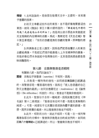 釋聽     1. 主所談論的，是指那在敬禮天主中，主要的、本來應

予意圓的因素。
       2. 給天主奉獻這些外在的東西，並不是好像祂需要這些          21
東西，如同《聖詠》第五十篇的節所說的:           r 難道我吃牛績的

肉塊?或者我喝山羊的鮮血? J 而是用以表示那些本來就能使              星

天主悅納的內在精神的活動。為此，奧斯定在《天主之城》卷                葉
十第五章裡說:      r 有形的祭獻是無形祭獻的聖事，即神聖的標         第
記。」


       3. 拜偶像者之受人譏笑，因為他們把那些屬於人的東西          第
去獻給偶像，不是把它們視作能激發人上升至精神界的徵象，                平
而是好像它們本身就能中悅偶像似的。尤其是因為那些都是愚                ;二
                                           正旦

眛而醜惡的。                                     論
                                           宗
                                           教
            第八節宗教與聖善是否相同

      有關第八節，我們討論如下:

質疑宗教似乎與聖善( sanctitas )不相同。因為:
       1.宗教是一種特殊的德性，如同前面第四節已經講過

的。而聖善卻是一種普遍的德性，因為它「使人忠信盡好自己

對天主應盡的義務 J '如同安德羅尼古( Andronicus )在《論情

感))   (De Affectibus )所說的。所以，聖善並不是與宗教相同。
       2. 此外，聖善似乎含有一種純潔，因為狄奧尼修在《神

名論》第十二章裡說:        r 聖善沒有任何不潔，而是完美無瑕的

純潔。」可是，純潔似乎尤其屬於那清除肉體不潔的節德。那

麼，既然宗教屬於義德，所以聖善與宗教並不相同。
       3. 此外，相對而分的，彼此不相同。可是，在一項列舉

義德各部分的分類中，聖善與宗教是並分的或並列的，如同前

面第八十題釋疑 4. 已經講過的。所以，聖善與宗教並不相同。
 