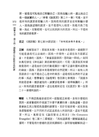 罪，便是在可恥地自己欺騙自己;因為他騙人時，還以為自己
      是一個誠實的人。 J (參看《論謊言》第二十一章)可是，並不

372   是所有的謊言都是騙人的，因為取笑的謊言並沒有欺騙什麼

      人。因為說這類的謊言，並不是想叫人相信，而是只為了取

童     樂。為此，在聖經裡，也可以找到誇大的言詞。所以，不是所
至     有的謊言都是罪。

第
且     反之《德訓篇》第七章 14 節卻說:       í 任何謊話都不要說。」



重     正解我解答如下:那按其本類，本身原本是惡的，就絕對不
?     可能是善而可以去做的;因為一件事物，必須在各方面都正
功
      當，才是善的。因為，     í 善當面面俱到，惡則缺一即成 J '如同
部
      狄奧尼修在《神名論》第四章裡所說的。可是，謊言按其本類
分
或
      就是惡的，這是由於它的行動是關於一種不正當的質料或對象

德     的緣故。因為，言語本來是理智的自然記號。所以，如有人用

      言語表示一些不是自己心思中的東西，這是相反自然的不正當

      的事。為此，哲學家在《倫理學》卷四第七章裡說:            í 說謊本

      來就是惡事，應該避免的;誠實卻是善事，值得稱讚的。」所

      以，所有的謊言都是罪。這也是奧斯定在《反謊言》第一及第

      二十一章裡所說的。



      釋疑   1 .不得認為褔音或任何一部聖經正典裡，含有什麼假的
      言詞，或者聖經的作者說了什麼不真實的事;因為這樣，信仰

      就會缺乏其以聖經為基礎的確實性。至於在褔音裡，或在其他

      各部聖經裡，以不同的方式記述某些人所說的話，這並不是謊

      言。所以，奧斯定在《論四聖史之和合))           (De Consensu
      Evangelist) 卷二第十二章裡說:   í 為知道真理，瞭解涵義是必
      要的，不管是用什麼樣的言詞來講解的;誰明智地瞭解到這一
 
