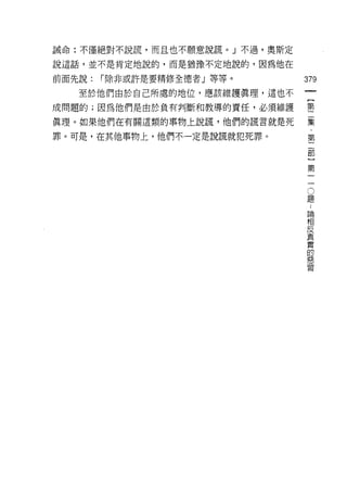 誡命:不僅絕對不說謊，而且也不願意說謊。」不過，奧斯定

說這話，並不是肯定地說的，而是猶豫不定地說的，因為他在

前面先說:   í 除非或許是要精修全德者」等等。     379

   至於他們由於自己所處的地位，應該維護真理，這也不

成問題的;因為他們是由於負有判斷和教導的責任，必須維護   壟
真理。如果他們在有關這類的事物上說謊，他們的謊言就是死   集

罪。可是，在其他事物上，他們不一定是說謊就犯死罪。     第



                              第

                               。
                               題

                               論
                               相
                               反
                               真
                               實
                               的
                               惡
                               習
 