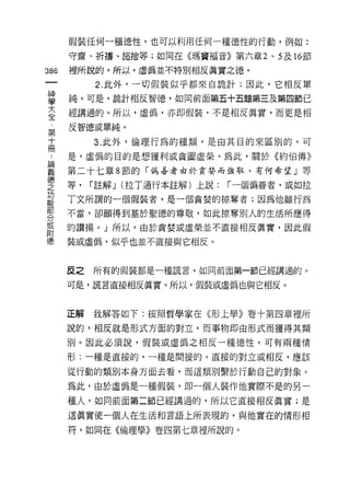 假裝任何一種德性，也可以利用任何一種德性的行動，例如:

      守齋、祈禱、施捨等;如同在《瑪竇褔音》第六章 2 、 5 及 16 節

386   裡所說的。所以，虛偽並不特別相反真實之德。
           2. 此外，一切假裝似乎都來自詭計;因此，它相反單
單     純。可是，詭計相反智德，如向前面第五十五題第三及第四節已
至     經講過的。所以，虛偽，亦即假裝，不是相反真實，而更是相
第     反智德或單純。
十          3. 此外，倫理行為的種類，是由其目的來區別的。可
冊
      是，虛偽的目的是想獲利或貪圖虛策。為此，關於《約伯傳》

要     第二十七章 8 節的「偽善者由於貪婪而強取，有何希望」等
僵                  ι-
之     等，   í 註解 J (拉丁通行本註解)上說:   í 一個偽善者，或如拉

是     丁文所謂的一個假裝者，是一個貪婪的掠奪者;因為他雖行為
剪     不當，卻願得到基於聖德的尊敬，如此掠奪別人的生活所應得
耳     的讚揚。」所以，由於貪婪或虛榮並不直接相反真實，因此假
附
德     裝或虛偽，似乎也並不直接與它相反。


      反之   所有的假裝都是一種謊言，如同前面第一節已經講過的。

      可是，謊言直接相反真實。所以，假裝或虛偽也與它相反。



      正解   我解答如下:按照哲學家在《形上學》卷十第四章裡所

      說的，相反就是形式方面的對立，而事物即由形式而獲得其類

      別。因此必須說，假裝或虛偽之相反一種德性，可有兩種情
      形:一種是直接的，一種是間接的。直接的對立或相反，應該

      從行動的類別本身方面去看，而這類別繫於行動自己的對象。

      為此，由於虛偽是一種假裝，即一個人裝作他實際不是的另一

      種人，如同前面第二節已經講過的，所以它直接相反真實;是
      這真實使一個人在生活和言語上所表現的，與他實在的情形相

      符，如同在《倫理學》卷四第七章裡所說的。
 