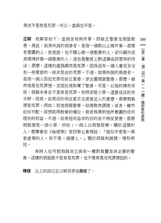 榮並不是常是死罪。所以，虛偽也不是。



正解我解答如下:虛偽含有兩件事，即缺乏聖善及假裝聖          389
善。為此，如果所說的偽善者，是指一個對以上兩件事，都懷

有意圓的人，就是說，他不關心做一個聖善的人，卻只顧外面        璽

表現得好像一個聖善的人，這也是聖經上對這個名詞習有的用        黨

法;那麼，這樣的虛偽顯然是死罪。因為沒有一個人會完全沒        第
有一些聖善的，除非是由於死罪。不過，如果所說的偽善者，        罰

是指一個人因犯死罪而缺乏聖善，卻企圖假裝聖善;那麼，雖        第

然他是在死罪裡，並因此被剝奪了聖善，可是，以他的情形來        一

說，假裝本身並不是常是死罪，有時卻是小罪。這要從目的來        逼

分辨。因為，如果目的相反愛天主或愛近人的愛德，那麼假裝        了
便是死罪，例如:若他假裝聖善，似便散布謬說;或者，雖然        嚴
自知不配，卻想取得教會的權位，或者為得到他所意圓的任何        言
現世的利益。不過，如果他所追求的目的並不相反愛德，那麼        需
假裝便是一個小罪，例如:一個人以假裝取樂。關於這樣的

人，哲學家在《倫理學》卷四第七章裡說:    r 他似乎更是一個
愛虛榮的人，而不是一個壞人。」關於假裝和說謊，情形相

同。

     有時人也可能假裝自己具有一種對救靈並非必要的聖
善。這樣的假裝既不是常是死罪，也不是常是在死罪裡犯的。



釋疑   以上的話已足以解答那些質疑了。
 