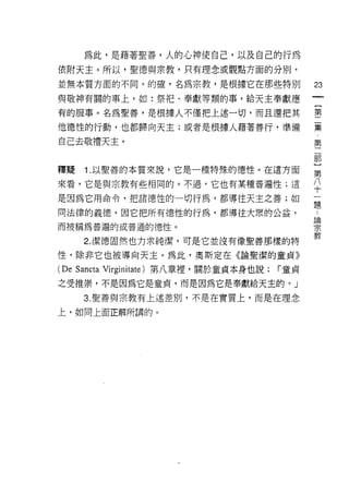 為此，是藉著聖善，人的心神使自己，以及自己的行為
依附天主。所以，聖德與宗教，只有理念或觀點方面的分別，

並無本質方面的不同。的確，名為宗教，是根據它在那些特別                       23
與敬神有闊的事上，如:祭把、奉獻等類的事，給天主奉獻應
有的服事。名為聖善，是很據人不僅把上述一切，而且還把其                       書

他德性的行動，也都歸向天主;或者是根據人藉著善行，準備                       棄

自己去敬禮天主。                                          第
                                                   部
                                                   }
釋提    1 .以聖善的本質來說，它是一種特殊的德性。在這方面                  第

來看，它是與宗教有些相同的。不過，它也有某種普遍性;這                       八
                                                  十
是因為它用命令，把諸德性的一切行為，都導往天主之善;如
                                                  題
同法律的義德，因它把所有德性的行為，都導往大眾的公益，
                                                  品開
而被稱為普遍的或普通的德性。                                    宗
                                                  教
      2. 潔德固然也力求純潔，可是它並沒有像聖善那樣的特

性，除非它也被導向天主。為此，奧斯定在《論聖潔的童貞》
(De Sancta   Virginitate) 第八章裡，關於童貞本身也說;   r 童貞

之受推崇，不是因為它是童貞，而是因為它是奉獻給天主的。」

      3. 聖善與宗教有上述差別，不是在實質上，而是在理念

上，如同上面正解所謂的。
 