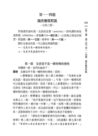 第一一四題

                論友善或和氣
                                            399
                  一分為二節一                     一
                                             【
     然後要討論的是，友誼或友善(     amicitìa) ，即所謂的和悅    第
或和氣 (affabilitas ;參看第八十一題引言) ，以及與之相反的惡       二
習，即諂媚(第一-li題)與爭吵(第一一六題)。                     集
     關於友善或和氣，可以提出兩個問題:
                                             ﹒
                                             第
     一、它是不是一種特殊的德性。
                                             二
     二、它是不是義德的部分。                            部
                                             ]
                                             第論..
        第一節友善是不是一種特殊的德性
                                             一善
                                             友

                                             一
                                             宮
                                             和
     有關第一節，我們討論如下:
                                             四
                                             氣
質疑    友善似乎不是一種特殊的德性。因為:                      題
      1 .哲學家在《倫理學》卷八第三章裡說:      r 完美的友善

或友誼，是由於德性而產生的友誼。」可是，任何一種德性都

可以是產生友誼的原因，因為「善是人人都喜愛的 J '如同狄奧
尼修在《神名論》第四章裡所說的。所以，友誼或友善不是一

種特殊的德性，而是任何一種德性的後果。

      2. 此外，哲學家在《倫理學》卷四第六章裡，論及這種

友善之人，說:       r 他不是基於友愛，也不是由於仇恨，而是按
照所應該行的，應付每一件事。」可是，如果一個人對那些他

所不愛的人表示友善，或友誼的記號，這似乎是屬於假裝的行
為，這是與德性不合的。所以，這樣的友善並不是德性。

     3. 此外，   r 德性在乎遵循智者所定的中庸 J '如同在《倫

理學》卷二第六章裡所說的。可是，           <<訓道篇》第七章 5 節
說:   r 智者的心是在居喪的家中，愚人的心是在歡笑的家中。 J
 