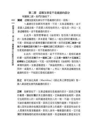 第二節這種友善是不是義德的部分
           有關第二節，我們討論如下:

402   質疑    這種友誼或友善似乎不是義德的部分。因為:

            1. 義德在於各歸其所應得。可是，友善這種{惡性，並不

舊     是要人這樣去做，只是要人和悅地與別人一起生活。所以，友
室     善這種德性，並不是義德的部分。
           2. 此外，按照哲學家在《倫理學》卷四第六章裡所說
第
品     的，友善這種德性，其本質是「關於人一起生活時的憂與喜」。
 為    可是，節制過大的喜樂是屬於節德的事，如同前面第二集第一部

義     第六十題第五節和第六十一題第三節已經講過的。所以，這種德
德
之     性更是節德的部分，而不是義德的部分。
功
           3. 此外，把同等的東西，給予不同等的人，是相反義德
部
      的事，如同前面第六十一題第二節，以及第一集第六十五題第二
分
或
      節釋疑 3. 已經講過的。可是，如同哲學家在《倫理學》卷四第六
閱吉

德     章裡所說的，友善這種德性，      r 無論是對熟人，或是生人，是

      同伴，或是外人，都同樣地行動。」所以，與其說這種德性是

      義德的部分，不如說它是相反義德的。



      反之   麥可洛比烏斯 (Macrobius) ((師比勇之夢想註解》卷一

      第八章卻把友善列為義德的部分。



      正解   我解答如下:友善這種德性是義德的部分，因為它附屬

      於義德，猶如附屬於其主要的德性。它與義德有些相同，因為
      它也是對別人的，如同義德是對別人的一樣。不過，它也有所
      欠缺於義德的理或本質，因為它沒有完整的義務;不是如同一

      個人因有法律命他應該清還的法律上的義務，或者因有由於受

      人恩惠而有著某種義務，對別人負有一種應盡的責任。它只是
      關於某種倫理的或高尚氣概的義務，而這種義務主要是來自有
 