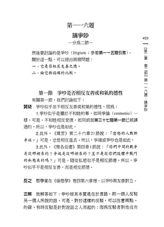 第一一六題
                     論爭吵
                                               409
                    一分為二節一
                                                    {
                                                    第
     然後要討論的是爭吵 (litigium ;參看第一一五題引言)。               二
                                                    集
     關於這一點，可以提出兩個問題:
                                                    ﹒
                                                    第
     一、它是否相反友善之1怠。
                                                    二
     二、論它與諂媚的比較。                                    部
                                                    }
                                                    第

                                                六
       第一節      爭吵是否相反友善或和氣的德性                  題

     有關第一節，我們討論如下:                              論
                                                爭
質疑    爭吵似平並不相反友善或和氣的德性。因為:                      吵

      1. 爭吵似乎是屬於不和陸的事，如同爭論( contentio )一
樣。可是，不和睦相反愛德，如向前面第三十七題第一節已經講

過的。所以，爭吵也是如此。

      2. 此外，   <<價言》第二十六章 21 節說:    r 忿怒的人點燃

爭端。」可是，忿怒相反溫良。所以，爭端或爭吵也是如此。

      3. 此外，   <<雅各伯書》第四章 1 豈有說:   r 你們中間的戰爭

是從哪裡來的?爭端是從哪裡來的?豈不是從你們肢體中戰門

的私慾來的嗎? J 可是，隨從私慾似乎是相反節德。所以，爭
吵似乎不是相反友善，而是相反節德。



皮之    哲學家在《倫理學》卷四第六章裡，以爭吵與友善對立。



正解    我解答如下:爭吵按其本質是在於言語，即一個人反駁

另一個人所說的話。可是，對於這樣的反駁，可以注意雨點。

的確，有時皮駁是針對說話之人而起的:因為反駁者對他沒有
 