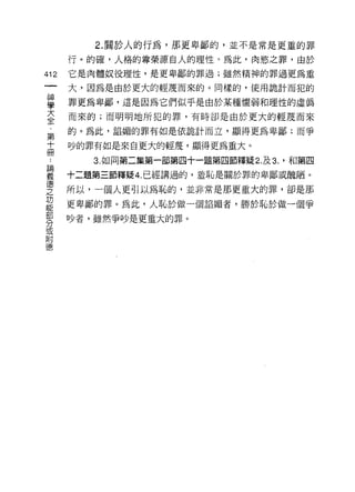 2. 關於人的行為，那更卑鄙的，並不是常是更重的罪

    行。的確，人格的尊榮源自人的理性。為此，肉慾之罪，由於
的   它是肉體奴役理性，是更卑鄙的罪過;雖然精神的罪過更為重
一   大，因為是由於更大的輕蔑而來的。同樣的，使用詭計而犯的
神
學   罪更為卑鄙，這是因為它們似乎是由於某種懦弱和理性的虛偽

大   而來的;而明明地所犯的罪，有時卻是由於更大的輕蔑而來

全   的。為此，諂媚的罪有如是依詭計而立，顯得更為卑鄙;而爭

﹒   吵的罪有如是來自更大的輕蔑，顯得更為重大。
第      3. 如同第二集第一部第四十一題第四節釋疑 2. 及 3. '不日第四
十   十二題第三節釋疑 4. 已經講過的，羞恥是關於罪的卑鄙或醜陋。
而
論   所以，一個人更引以為恥的，並非常是那更重大的罪，卻是那

義   更卑鄙的罪。為此，人恥於做一個諂媚者，勝於恥於做一個爭

德   吵者，雖然爭吵是更重大的罪。

之
功
能
部
分
或
附
德
 