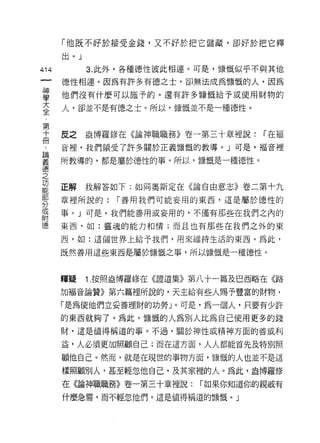 「他既不好於接受金錢，又不好於把它儲藏，卻好於把它釋
      出。」

414         3. 此外，各種德性彼此相連。可是，慷慨似乎不與其他

      德性相連。因為有許多有德之士，卻無法成為慷慨的人，因為

望     他們沒有什麼可以施予的。還有許多慷慨給予或使用財物的
言     人，卻並不是有德之士。所以，慷慨並不是一種德性。

第
十     皮之    盎博羅 il多在《論神職職務》卷一第三十章裡說:   r 在褔
冊
      音裡，我們領受了許多關於正義慷慨的教導。」可是，福音裡

望     所教導的，都是屬於德性的事。所以，慷慨是一種德性。
憶
之
功
      正解    我解答如下:如同奧斯定在《論自由意志》卷二第十九

      章裡所說的:    r 善用我們可能妄用的東西，這是屬於德性的
分
或
      事。」可是，我們能善用或妄用的，不僅有那些在我們之內的
附
德     東西，如:靈塊的能力和情;而且也有那些在我們之外的東

      西，如:這個世界上給予我們，用來維持生活的東西。為此，

      既然善用這些東西是屬於慷慨之事，所以慷慨是一種德性。



      釋疑    1. 按照盎博羅修在《證道集》第八十一篇及巴西略在《路

      加福音論贊》第六篇裡所說的，天主給有些人賜予豐富的財物，
      「是為使他們立妥善理財的功勞」。可是，為一個人，只要有少許

      的東西就夠了。為此，慷慨的人為別人比為自己使用更多的錢
      財，這是值得稱道的事。不過，關於神性或精神方面的善或利

      益，人必須更加照顧自己;而在這方面，人人都能首先及特別照

      顧他自己。然而，就是在現世的事物方面，慷慨的人也並不是這

      樣照顧別人，甚至輕忽他自己，及其家裡的人。為此，盎博羅修
      在《論神職職務》卷一第三十章裡說:     r 如果你知道你的親戚有
      什麼急需，而不輕忽他們，這是值得稱道的慷慨。」
 