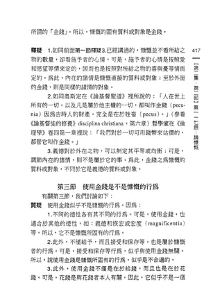 所謂的「金錢」。所以，慷慨的固有質料或對象是金錢。



釋聽    1. 如同前面第一節釋疑 3. 已經講過的，慷慨並不看所給之        417
物的數量，卻看施予者的心情。可是，施予者的心情是按照愛

和慾望等情來定的，因而也是按照對所給之物的喜與憂等情而                 璽

定的。為此，內在的諸情是慷慨直接的質料或對象;至於外面                 寞

的金錢，則是同樣的諸惰的對象。                             第

      2. 如同奧斯定在《論基督聖道》裡所說的:     r 人在世上      前

所有的一切，以及凡是屬於他主權的一切，都叫作金錢( pecu-             第
nia) 因為古時人的財產，完全是在於牲畜 (pecus)   0   J (參看
《論基督徒的修養)) disc仙叫lrist帥，第六章)哲學家在《倫          真
理學》卷四第一章裡說:     í 我們對於一切可用錢幣來估價的，            論
                                             慷
都管它叫作金錢。」                                    慨
      3. 義德對於外在之物，可以制定其平等或均衡;可是，

調節內在的諸惰，則不是屬於它的事。為此，金錢之為慷慨的

質料或對象，不同於它是義德的質料或對象。



        第三節使用金錢是不是慷慨的行為
     有關第三節，我們討論如下:

質疑使用金錢似乎不是慷慨的行為。因為:
      1 .不同的德性各有其不同的行為。可是，使用金錢，也
適合於其他的德性，如:義德和恢宏或宏度( magnificentia )

等。所以，它不是慷慨所固有的行為。
      2. 此外，不僅給予，而且接受和保存等，也是屬於慷慨

者的行為。可是，接受和保存等行為，似乎與使用金錢無關。
所以，說使用金錢是慷慨所固有的行為，似乎是不合適的。

      3. 此外，使用金錢不僅是在於給錢，而且也是在於花

錢。可是，花錢是與花錢者本人有關。因此，它似乎不是一個
 