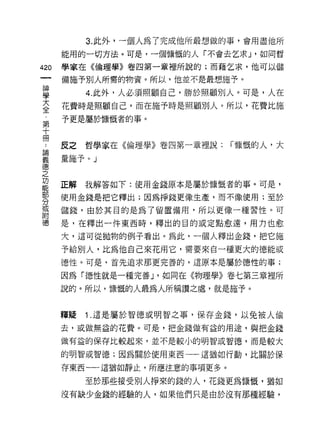 3. 此外，一個人為了完成他所最想做的事，會用盡他所
      能用的一切方法。可是，一個慷慨的人「不會去乞求 J '如同哲

420   學家在《倫理學》卷四第一章裡所說的;而藉乞求，他可以儲

      備施予別人所需的物資。所以，他並不是最想施予。

當          4 此外，人必須照顧自己，勝於照顧別人。可是，人在
豆     花費時是照顧自己，而在施予時是照顧別人。所以，花費比施
第     予更是屬於慷慨者的事。
十
冊
 自    皮之哲學家在《倫理學》卷四第一章裡說:     r 慷慨的人，大

義     暈施予。」
德
之
功
能
      正解   我解答如下:使用金錢原本是屬於慷慨者的事。可是，
部
      使用金錢是把它釋出;因為掙錢更像生產，而不像使用;至於
分
或
      儲錢，由於其目的是為了留置備用，所以更像一種習性。可
附
德     是，在釋出一件東西時，釋出的目的或定點愈遠，用力也愈

      大，這可從拋物的例子看出。為此，一個人釋出金錢，把它施
      予給別人，比為他自己來花用它，需要來自一種更大的德能或

      德性。可是，首先追求那更完善的，這原本是屬於德性的事;

      因為「德性就是一種完善 J '如同在《物理學》卷七第三章裡所

      說的。所以，慷慨的人最為人所稱讚之處，就是施予。


      釋疑   1 .這是屬於智德或明智之事，保存金錢，以免被人偷
      去，或做無益的花費。可是，把金錢做有益的用途，與把金錢

      做有益的保存比較起來，並不是較小的明智或智德，而是較大

      的明智或智德;因為關於使用東西一一這猶如行動，比關於保

      存東西一一這猶如靜止，所應注意的事項更多。

           至於那些接受別人掙來的錢的人，花錢更為慷慨，猶如
      沒有缺少金錢的經驗的人，如果他們只是由於沒有那種經驗，
 