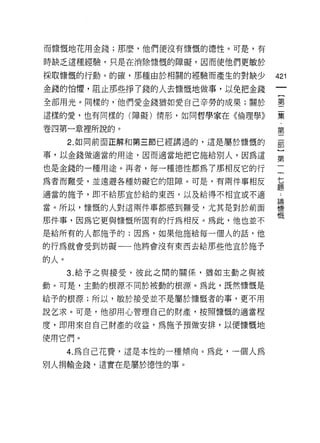 而慷慨地花用金錢;那麼，他們便沒有慷慨的德性。可是，有

時缺乏這種經驗，只是在消除慷慨的障礙，因而使他們更敏於

採取慷慨的行動。的確，那種由於中目閥的經驗而產生的對缺少         421
金錢的怕懼，阻止那些掙了錢的人去慷慨地做事，以免把金錢
全部用光。同樣的，他們愛金錢猶如愛自己辛勞的成果;關於          璽

這樣的愛，也有同樣的(障礙)情形，如同哲學家在《倫理學》         葉
                                      第
卷四第一章裡所說的。
      2. 如同前面正解和第三節已經講過的，這是屬於慷慨的     部

事，以金錢做適當的用途，因而適當地把它施給別人，因為這          豈
也是金錢的一種用途。再者，每一種德性都為了那相反它的行
為者而難受，並遠避各種妨礙它的阻障。可是，有兩件事相反          真

適當的施予，即不給那宜於給的東西，以及給得不相宜或不適          一
當。所以，慷慨的人對這兩件事都感到難受，尤其是對於前面          慷
                                     慨
那件事，因為它更與慷慨所固有的行為相反。為此，他也並不
是給所有的人都施予的;因為，如果他施給每一個人的話，他
的行為就會受到妨礙一一他將會沒有東西去給那些他宜於施予

的人。
      3. 給予之與接受，彼此之悶的關{系，猶如主動之與被

動。可是，主動的根源不同於被動的根源。為此，既然慷慨是

給予的根源;所以，敏於接受並不是屬於慷慨者的事，更不用

說乞求。可是，他卻用心管理自己的財產，按照慷慨的適當程

度，即用來自自己財產的收益，為施予預做安排，以便慷慨地
使用它們。

      4. 為自己花費，這是本性的一種傾向 e 為此，一個人為

別人捐輸金錢，這實在是屬於德性的事。
 