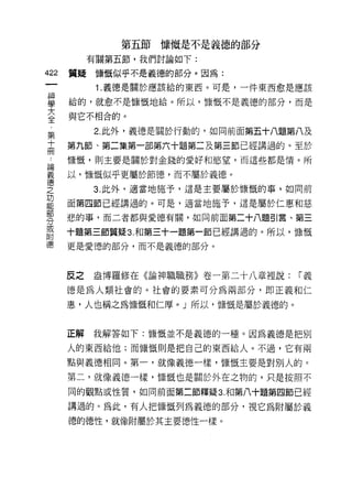 第五節慷慨是不是義德的部分
           有關第五節，我們討論如下:

422   質疑慷慨似乎不是義德的部分。因為:
            1 .義德是關於應該給的東西。可是，一件東西愈是應該
哥     給的，就愈不是慷慨地給。所以，慷慨不是義德的部分，而是
大     與它不相合的。
全
           2. 此外，義德是關於行動的，如向前面第五十八題第八及
第
高     第九節、第二集第一部第六十題第二及第三節已經講過的。至於
 二    慷慨，貝 IJ 主要是關於對金錢的愛好和慾望，而這些都是惰。所

喜     以，慷慨似乎更屬於節德，而不屬於義德。
'盔
芝          3. 此外，適當地施予，這是主要屬於慷慨的事 a 如同前

是     面第四節已經講過的。可是，適當地施予，這是屬於仁惠和慈
      悲的事，而二者都與愛德有關，如同前面第二十八題引言、第三
分
或
自古
      十題第三節質疑 3. 和第三十一題第一節已經講過的。所以，慷慨
德     更是愛德的部分，而不是義德的部分。



      反之   盎博羅修在《論神職職務》卷一第二十八章裡說:    [""義

      德是為人類社會的。社會的要素可分為兩部分，即正義和仁

      惠，人也稱之為慷慨和仁厚。」所以，慷慨是屬於義德的。


      正解   我解答如下:慷慨並不是義德的一種。因為義德是把別

      人的東西給他;而慷慨則是把自己的東西給人。不過，它有兩

      點與義德相同。第一，就像義德一樣，慷慨主要是對別人的。

      第二，就像義德一樣，慷慨也是關於外在之物的，只是按照不

      同的觀點或性質，如同前面第二節釋疑 3. 和第八十題第四節已經

      講過的。為此，有人把慷慨列為義德的部分，視它為附屬於義
      德的德性，就像附屬於其主要德性一樣。
 