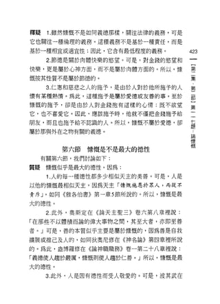 釋疑   1. 雖然慷慨不是如同義德那樣，關注法律的義務，可是

它也關注一種倫理的義務。這種義務不是基於一種責任，而是

基於一種相宜或適宜性;因此，它含有最低程度的義務。          423
     2. 節德是關於肉體快樂的慾望。可是，對金錢的慾望和

快樂，更是屬於心神方面，而不是屬於肉體方面的。所以，慷        璽

慨按其性質不是屬於節德的。                      聶

     3.i二惠和慈悲之人的施予，是由於人對於他所施予的人    第
懷有某種熱情。為此，這種施予是屬於愛德或友善的事。至於        罰

慷慨的施予，卻是由於人對金錢抱有這樣的心情:既不欲望         孟
它，也不喜愛它。因此，應該施予時，他就不僅把金錢施予給
朋友，而且也施予給不認識的人。所以，慷慨不屬於愛德，卻        草
                                   E莖
屬於那與外在之物有關的義德。                      論
                                    慷
                                    慨
        第六節慷慨是不是最大的德性
  有關第六節，我們討論如下:

質疑慷慨似乎是最大的德性。因為:
     1 .人的每一種德性都多少相似天主的美善。可是，人是
以他的慷慨最相似天主，因為天主「慷慨施恩於眾人，而從不
責斥 J '如同《雅各伯書》第一章 5 節所說的。所以，慷慨是最

大的德性。
     2. 此外，奧斯定在《論天主聖三》卷六第八章裡說:

「在那些不以體積而論的偉大事物之間，其至大者，亦即至善
者。 J 可是，善的本質似乎主要是屬於慷慨的，因為善是自我

擴展或推己及人的，如同狄奧尼修在《神名論》第四章裡所說

的。為此，盎博羅修在《論神職職務》卷一第二十八章裡說:

「義德使人趨於嚴厲，慷慨則使人趨於仁善。」所以，慷慨是最

大的德性。
     3. 此外，人是因有德性而受人敬愛的。可是，波其武在
 