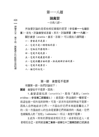 第   一   一   八   題
                        一   沾   干   林   一
                            關   員   立
                            你       品
426                             U
                                M
神
學        然後要討論的是那些相反慷慨的惡習(參看第一一七題引

三     言)。首先，討論貪婪或吝畜;其次，討論揮霍(第一一九題)。
         關於貪婪 (avaritia '貪吝、吝音) ，可以提出八個問題:
第
十        一、貪婪是不是罪。
冊
 論       二、它是不是一種特殊的罪。
 義
 德       三、它相反什麼德性。
 之
 功       四、它是不是死罪。
 能
 部       五、它是不是最重的罪。
 分
         六、它是肉體方面的罪，抑或精神方面的罪。
 或
 附
         七、它是不是罪宗。
 德
         八、論它的女兒。




                   第一節貪婪是不是罪

         有關第一節，我們討論如下:

      質疑貪婪似乎不是罪。因為:

           1 .貪婪這個名詞 (avaritia) ，是指「貪財 J (aeris
      aviditas ;參看第二節質疑 2.)     ;就是說，對金錢的一種慾望，
      而這包括一切外在的財物。可是，欲求外在的財物並不是罪，

      因為人自然地欲求它們;一方面由於它們本來就是屬在人下
      的;另一方面由於人的生命是要靠它們來維持的。為此，它們

      也被稱為人的「支性 J (substantia) 。所以，貪婪不是罪。
           2. 此外，所有的罪皆或者相反天主，或者相反近人，或

      者相反自己，如同前面第二集第一部第七十二題第四節已經講過
 