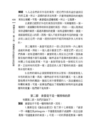 釋疑    1 .人之自然欲求外在的東西，把它們作為有益於達到目
    的的工具。所以，這樣的欲求沒有罪，只要用按照目的的規則
仙   來加以規範。可是，貪婪超出這種規範。所以，它是罪。
一         2. 貪婪之能對於外在的東西沒有節制，有兩種情形。第一
神
學   種情形，直接關於取得和保存這樣的東西，例如:一個人取得或

大   保存這樣的東西，超過其應有的度量。如有這樣的情形，便是一

全   個直接相反近人的罪;因為一個人不能享有過多外在的財富，除
第   非別人缺乏它們。的確，現世的財物不能同時被許多人所享有
十   的。
冊
﹒         第二種情形，貪婪可能表示一個人對於財物，內心懷有

論   過度的熱愛，例如:一個人過分喜愛它們，渴望它們，或以它

義   們為樂。如有這樣的情形，貪婪則是人相反自己的罪;因為貪

悟   婪在他的情感方面引起混亂，雖然這並不是像肉慾的罪在人的
之   肉體上引起混亂那樣。不過，貪婪間接也是一個相反天主的
功   罪，正如所有的死罪一樣;這是因為人為了暫時的東西，竟輕
能   視永恆的東西。
部
分         3. 自然的傾向必須按照理智來加以管制，因為理智是人

或   本性的統治力量。為此，雖然由於本性方面的匿乏，老人更貪

附   婪地尋求外物的幫助，猶如凡有什麼需要的人，設法獲補自己

德   所需的東西;可是，如果他們超出了理智關於財物所定的這種

    應有的度量，他們便不兔有罪。



            第二節貪婪是不是一種特殊的罪
         有關第二節，我們討論如下:

    質疑貪婪似乎不是一種特殊的罪。因為:

          1 .奧斯定在《論自由意志》卷三第十七章裡說:   í 貪婪

    一字，希臘文為 philargyria '不僅應是指銀子或錢幣，而且也應
    是指一切過度貪求的東西。」可是，一切的罪都是對某一事物
 