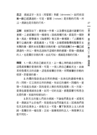 反之虔誠這字，來自(用誓願)奉獻(   devovere)   ，如同前面

第一節已經講過的。可是，誓願 (votum) 是宗教的行為。所
以，虔誠也是宗教的行為。                             27


正解我解答如下:願意做一件事，以及懷有迅速付諸實行的               書

意願'二者都屬於同一種德性;因為兩種行為，都是同一個對              集

象。為此，哲學家在《倫理學》卷五第一章裡說:          í 人願意和   第

實行公義的事，都是義德。」可是，去做那與敬禮和服事天主              都

有關的事，顯然本來是屬於宗教的事，如同前面第八十一題已經             第

講過的。所以，↑要有迅速執行這樣的事的意願 9 即做一個虔誠           ♀
的人，也是屬於宗教的事。由此可知，虔誠是宗教的行為。               題



釋疑 1 一個人將自己獻給天主，以一種心神的結合依附祂'             重
這是直接屬於愛德的事。可是，一個人將自己獻給天主，去做              靚
某些敬禮天主的活動，這是直接屬於宗教，而間接屬於宗教的

根源，即愛德的事。
   2. 肉體的脂肪是由自然的熱能，在消化的過程中產生

的;同時，它又保持自然的熱能，有如它的養料。同樣的，愛

德一方面產生虔誠，因為愛使人樂於為朋友服務;另一方面，

愛德也藉著虔誠來自養，如同一切的友誼，都是因實行和思念
友愛的事，來維持和增加的。

   3. 對天主的聖人們表示虔誠，不論他們是生者，或是死

者，虔誠並不止於他們，而是經由他們而達天主:因為我們是

在天主的忠僕身上，恭敬天主。可是，屬下對其世上主人的虔
誠，是屬於另一種性質;正如，服事現世的主人，與服事天主
是不同的。
 