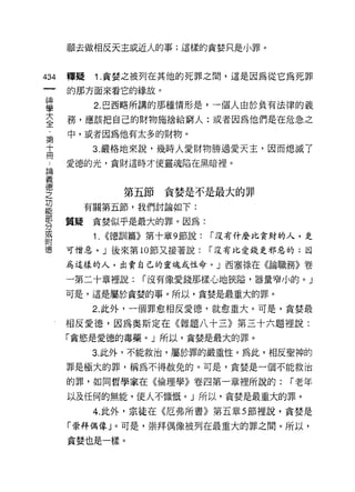 願去做相反天主或近人的事;這樣的貪婪只是小罪。



434   釋疑   1. 貪婪之被列在其他的死罪之間，這是因為從它為死罪

      的那方面來看它的緣故。

當          2 巴西略所講的那種情形是，一個人由於負有法律的義
室     務，應該把自己的財物施捨給窮人:或者因為他們是在危急之
第     中，或者因為他有太多的財物。
高          3 嚴格地來說，幾時人愛財物勝過愛天主，因而熄滅了
      愛德的光，貪財這時才使靈魂陷在黑暗裡。
自問

義
空              第五節貪婪是不是最大的罪
是       有關第五節，我們討論如下:
專     質疑貪婪似乎是最大的罪。因為:
或          1. ((德訓篇》第十章 9 節說: í 沒有什麼比貪財的人，是
附
德     可憎惡。」後來第 10 節又接著說:   í 沒有比愛錢更邪惡的;因

      為這樣的人，出賣自己的靈魂或性命。」西塞祿在《論職務》卷

      一第二十章裡說:    í 沒有像愛錢那樣心地狹隘，器量窄小的。」

      可是，這是屬於貪婪的事。所以，貪婪是最重大的罪。

           2. 此外，一個罪愈相反愛德，就愈重大。可是，貪婪最

      相反愛德，因為奧斯定在《雜題八十三》第三十六題裡說:
      「貪慾是愛德的毒藥。」所以，貪婪是最大的罪。

           3. 此外，不能救治，屬於罪的嚴重性。為此，相反聖神的

      罪是極大的罪，稱為不得赦免的。可是，貪婪是一個不能救治

      的罪，如同哲學家在《倫理學》卷四第一章裡所說的:         í 老年

      以及任何的無能，使人不慷慨。」所以，貪婪是最重大的罪。

           4. 此外，宗徒在《厄弗所書》第五章 5 節裡說，貪婪是

      「崇拜偶像」。可是，崇拜偶像被列在最重大的罪之間。所以，

      貪婪也是一樣。
 