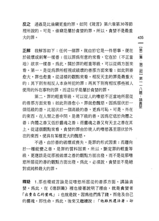 反之   通姦是比偷竊更重的罪，如同《錢言》第六章第 30 等節

裡所說的。可是，偷竊是屬於貪婪的罪。所以，貪婪不是最重

大的罪。                                435


正解我解答如下:任何一個罪，就由於它是一件惡事，便在          壟
於破壞或剝奪一樣善;但以罪為有意的來看，它在於(不正當         集

地)欲求一樣善。為此，關於罪的輕重等級，可以從兩方面來         第

看。第一，是從為罪所輕視或破壞的善那方面來看;如此則善         罰

愈大，罪也愈重。從這樣的觀點來看，相反天主的罪是最重大         第

的;其下則有相反人本身所犯的罪;再其下則有相反那些被人
                                     八
使用的外在事物的罪，而這似乎是屬於貪婪的罪。               題

     第二，罪的輕重等級，可以從人的嗜慾不正當地所屈從

的善那方面來看;如此則善愈小，罪就愈醜惡。因為屈伏於一         輩
個低級的善，比屈伏於一個高級的善，更為可恥。可是，外在         婪
的東西，在人類之善中間，是最下級的善。因為它低於肉體之
善;肉體之善又低於靈魂之善;而靈魂之善又有天主之善在其

上。從這個觀點來看，貪婪的罪由於使人的嗜慾甚至屈伏於外

在的東西，便具有某種更大的醜惡。

     不過，由於善的破壞或喪失，是罪的形式因素;而趨向

於一種能變之善，是罪的質料因素。所以，斷定罪的輕重等

級，更應該是從那被破壞之善的觀點方面出發，而不是從那嗜

慾所屈從的善的觀點方面出發。為此，必須說，貪婪並不是絕

對或純粹最大的罪。



釋疑   1 .那些權威言論是從嗜慾所屈從的善那方面，講論貪
婪。為此，在《德訓篇》裡也接著說明了理由，就是貪婪者

「出賣自己的靈魂 J   ;也就是說，因為他們為了錢，而危及自己
的靈魂，即性命。為此，後來又繼續說:     r 他雖然還活著，卻
 