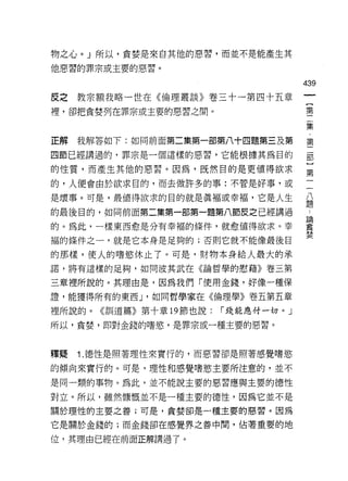 物之心。」所以，貪婪是來自其他的惡習，而並不是能產生其

他惡習的罪宗或主要的惡習。

                                     439
皮之教宗額我略一世在《倫理叢談》卷三十一第四十五章
                                      〔
裡，卻把貪婪列在罪宗或主要的惡習之間。                   第

                                     集

正解我解答如下:如同前面第二集第一部第八十四題第三及第          第

四節已經講過的，罪宗是一個這樣的惡習，它能根據其為目的          罰

的性質，而產生其他的惡習。因為，既然目的是更值得欲求           第

的，人便會由於欲求目的，而去做許多的事:不管是好事，或

是壞事。可是，最值得欲求的目的就是真褔或幸褔，它是人生          重
的最後目的，如同前面第二集第一部第一題第八節皮之已經講過          4



的。為此，一樣東西愈是分有幸福的條件，就愈值得欲求。幸          畫
                                     婪
褔的條件之一，就是它本身是足夠的;否則它就不能像最後目

的那樣，使人的嗜慾休止了。可是，財物本身給人最大的承
諾，將有這樣的足夠，如同波其武在《論哲學的慰藉》卷三第

三章裡所說的。其理由是，因為我們「使用金錢，好像一種保
證，能獲得所有的東西 J '如同哲學家在《倫理學》卷五第五章

裡所說的。《訓道篇》第十章 19 節也說:   r 錢能應付一切。」

所以，貪婪，即對金錢的嗜慾，是罪宗或一種主要的惡習。



釋疑   1. î惡性是照著理性來實行的，而惡習卻是照著感覺嗜慾
的傾向來實行的。可是，理性和感覺嗜慾主要所注意的，並不

是同一類的事物。為此，並不能說主要的惡習應與主要的德性

對立。所以，雖然慷慨並不是一種主要的德性，因為它並不是
關於理性的主要之善;可是，貪婪卻是一種主要的惡習。因為

它是關於金錢的;而金錢卻在感覺界之善中間，佔著重要的地

位，其理由已經在前面正解講過了。
 