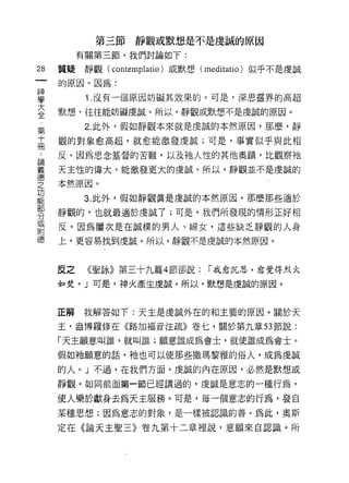 第三節靜觀或默想是不是虔誠的原因
          有關第三節，我們討論如下:

28   質疑    靜觀(   contemplatio )或默想( meditatio)   似乎不是虔誠

     的原因。因為:

單          1 沒有一個原因妨礙其效果的。可是，深思靈界的高超
室    默想，往往能妨礙虔誠。所以，靜觀或默想不是虔誠的原因。
第          2. 此外，假如靜觀本來就是虔誠的本然原因，那麼，靜

直    觀的對象愈高超，就愈能激發虔誠;可是，事實似乎與此相

:    反。因為思念基督的苦難，以及祂人性的其他奧蹟，比觀察祂
星    天主性的偉大，能激發更大的虔誠。所以，靜觀並不是虔誠的
重    本然原因。
是         3 此外，假如靜觀真是虔誠的本然原因，那麼那些適於
勢    靜觀的，也就最適於虔誠 j; 可是，我們所發現的情形正好相
富    反。因為屢次是在誠樸的男人、婦女，這些缺乏靜觀的人身
德    上，更容易找到虔誠。所以，靜觀不是虔誠的本然原因。



     反之    《聖詠》第三十九篇 4 節卻說:           í 我愈沉思，愈覺得烈火

     如焚。」可是，神火產生虔誠。所以，默想是虔誠的原因。



     正解   我解答如下:天主是虔誠外在的和主要的原因。關於天

     主，盎博羅修在《路加褔音注疏》卷七，關於第九章 53 節說:

     「天主願意叫誰，就叫誰;願意誰成為會士，就使誰成為會士。

     假如祂願意的話，祂也可以使那些撒瑪黎雅的俗人，成為虔誠

     的人。」不過，在我們方面，虔誠的內在原因，必然是默想或

     靜觀。如同前面第一節已經講過的，虔誠是意志的一種行為，

     使人樂於獻身去為天主服務。可是，每一個意志的行為，發自
     某種思想;因為意志的對象，是一樣被認識的善。為此，奧斯

     定在《論天主聖三》卷九第十二章裡說，意願來自認識。所
 