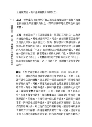 及遲鈍對立，而不是與貪婪及慷慨對立。



444   反之    哲學家在《倫理學》卷二第七章及卷四第一章裡，將揮

      霍與慷慨及不慷慨列為對立，而不慷慨即是我們現在所說的

車貪婪。
大
全
      正解我解答如下:在道德涵養上，惡習的互相對立，以及其
第
十     與德性的對立，是根據過與不及。可是，貪婪與揮霍因過與不
冊
      及而彼此不同，有多種方式。因為，關於愛財之情感方面，貪

要     婪的人所表現的是「過 J '即愛財超過他應該愛的程度;而揮霍
壁     的人所表現的是「不及 J '即對財物缺少他應該有的關心。至於
是     在外面的財物方面，揮霍是在於給得太多或「過 J '而取得和保
      有得太少或「不及 J   ;貪婪卻相反地在於給得太少或「不及 J   '
分
或
      而取得和保有得太多或「過」。由此可見，揮霍實在是與貪婪對
附
      立的。



      釋疑    1. 對立者並非不可能在不同的方面，為同一個人所有;

      可是，一樣東西卻是由其中之比較主要者而得名。可是，正如

      遵行適中之道的慷慨，其主要的一面是給或施予，而接受和保

      有都指向施予;同樣，揮霍和貪婪主要也是主要看它們的施予

      這方面。為此，誰給得過多，就叫作揮霍者;誰給得太少或不

      及，就叫作貪婪者或吝督者。可是，有時可能一個人給得太

      少，卻並不接受得過多，如同哲學家在《倫理學》卷四第一章

      裡所說的。同樣的，有時可能一個人給得過多，因而是一個揮

      霍者，同時卻也接受得過多。這可能是由於某種需要:因為他

      們既然給得太多，所以他們自己的財物不夠，因而不得不用不

      正當的方法去掙取，而這是屬於貪婪的行為。或者，這也可能

      是為了心神方面的脫序或失當;因為他們的給予既然不是為了
 