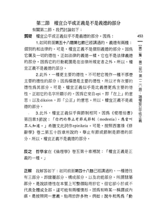 第二節權宜公平或正義是不是義德的部分
     有關第二節，我們討論如下:

質聽    權宜公平或正義似乎不是義德的部分。因為:                     453
      1. 如同前面第五十八題第七節已經講過的，義德有兩種:

個別的和法律的。可是，權宜正義不是個別義德的部分，因為                    璽
它廣及一切的德性，正如法律的義德一樣。它也不是法律義德                    集
的部分，因為它的行動範圍是在法律所規定者之外。所以，權                    第
宜正義不是義德的部分。                                    部

     2. 此外，一種更主要的德性，不可把它視作一種不那麼                第

主要的德性的部分;因為樞德是主要的德性，所以才有次要的

德性為其部分。可是，權宣正義似乎是比義德更為主要的德                     豈
性，正如它的名字所顯示的。因為它來自己抖，即「在上」的意                    為
思;以及 dikaion '即「公正」的意思。所以，權宣正義不是義              權
                                               宜
德的部分。                                          公

     3. 此外，權宜正義似乎與節制相同。因為《斐理伯書》                平
                                               或
                                               正
第四章 5 節說:   í 你們的舉止有節或節制(   modestia)   ，應當叫
                                               義
眾人知道。」希臘文此詞作 epieikeia 。可是，按照西塞祿《修

辭學》卷二第五十四章所說的，舉止有節或節制是節德的部

分。所以，權宜正義不是義德的部分。



皮之   哲學家在《倫理學》卷主第十章裡說:         í 權宣正義是正

義的一種。」



正解   我解答如下:如同前面第四十八題已經講過的，一種德性

有三部分，即隸屬部分、構成部分，以及功能部分。所謂隸屬

部分，是說該德性在本質上可整個貼用於它，但它卻小於或不
代表全體或全部。這可能有兩種情形。因為有時某一稱謂或內

涵，是按照同一意義，貼用於許多物，例如:說牛和馬為「動
 