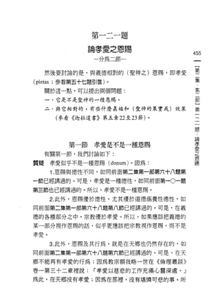 第一二一題

                   論孝愛之恩賜
                                         455
                    一分為二節一


     然後要討論的是，與義德相對的(聖神之)恩賜，即孝愛           第一
                                              集
(pietas   ;參看第五十七題引言)。
                                              ﹒
     關於這一點，可以提出兩個問題:
                                              第
                                              二
                                              部
     一、它是不是聖神的一種恩賜。                           }
     二、與它相對的，有些什麼真福和(聖神的果實或)效果           第

           (參看《迦拉達書》第五章 22 至 23 節)。

                                         題
                                          論
                                          孝
              第一節孝愛是不是一種恩賜                愛
                                          之
    有關第一節，我們討論如下:                         恩
                                          賜
質疑孝愛似乎不是一種恩賜( donum) 。因為:

          1. 恩賜與德性不悶，如同前面第二集第一部第六十八盟第

一節已經講過的。可是，幸愛是一種德性，如向前面第一。一題

第三節也已經講過的。所以，幸愛不是一種恩賜。

          2. 此外，恩賜優於德性，尤其優於道德涵養性德性，如
同前面第二集第一部第六十八題第八節已經講過的。可是，在義

德的各種部分之中，宗教優於孝愛。所以，如果應該把義德的

某一部分視作恩賜的話，似乎更應該把宗教視作恩賜，而不是

孝愛。

          3. 此外，恩賜及其行為，就是在天鄉也仍然存在的，如
同前面第二集第一部第六十八題第六節已經講過的。可是，在天

鄉不能再有孝愛的行為;因為教宗額我略一世在《倫理叢談》

卷一第三十二章裡說:          r 孝愛以慈悲的工作充滿心靈深處。」
為此，在天鄉沒有孝愛;因為在那裡，沒有堪憐可悲的事。所
 