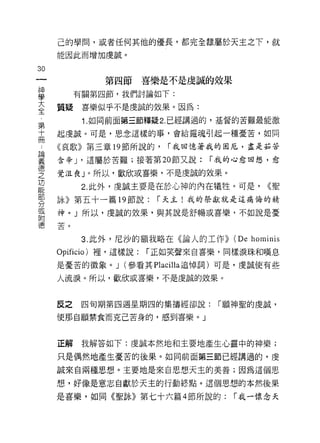己的學間，誠者任何其他的優長，都完全隸屬於天主之下，就
     能因此而增加虔誠。

30
              第四節喜樂是不是虔誠的效果
富         有關第四節，我們討論如下:
三    質疑喜樂似乎不是虔誠的效果。因為:
           1. 如向前面第三節釋疑 2. 已經講過的，基督的苦難最能激
第
十    起虔誠。可是，思念這樣的事，會給霉魂引起一種憂苦，如同

冊    《哀歌》第三章 19 節所說的， r 我回憶著我的困厄，盡是茹苦
書    含辛 J '這屬於苦難;接著第 20 節又說: r 我的心愈回想，愈
豆    覺泣喪 J 0 所以，歡欣或喜樂，不是虔誠的效果。
是          2 此外，虔誠主要是在於心神的內在犧牲。可是， (<聖
剪    詠》第五十一篇 19 節說:      r 天主!我的祭獻就是這痛悔的精
或    神。」所以，虔誠的效果，與其說是舒暢或喜樂，不如說是憂
咐
德苦。

           3. 此外，尼沙的額我略在《論人的工作>>   (De hominis
     Opificio) 裡，這樣說:   r 正如笑聲來自喜樂，同樣淚珠和嘆息

     是憂苦的徵象。 J (參看其 P1ac i1l a 追悼詞)可是，虔誠使有些

     人流淚。所以，歡欣或喜樂，不是虔誠的效果。


     反之    四旬期第四週星期四的集禱經卻說:      r 願神聖的虔誠，

     使那自願禁食而克己苦身的，感到喜樂。」



     正解我解答如下:虔誠本然地和主要地產生心靈中的神樂;

     只是偶然地產生憂苦的後果。如同前面第三節已經講過的，虔

     誠來自兩種思想。主要地是來自思想天主的美善;因為這個思

     想，好像是意志自獻於天主的行動終點。這個思想的本然後果

     是喜樂，如同《聖詠》第七十六篇 4 節所說的:       r 我一懷念天
 