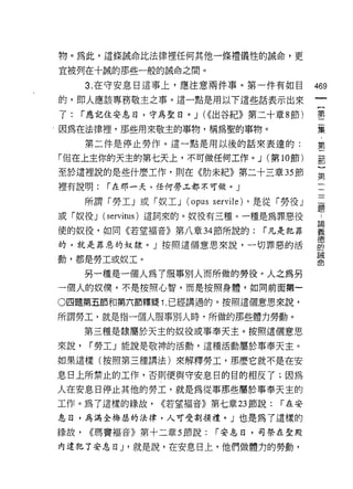 物。為此，這條誠命比法律裡任何其他一條禮儀性的誡命，更

宜被列在十誠的那些一般的誡命之間。

      3. 在守安息日這事上，應注意兩件事。第一件有如目                  469
的，即人應該專務敬主之事。這一點是用以下這些話表示出來
                                                  一
                                                  {
了:    r 應記住安息日，守為聖目。 J (<(出谷紀》第二十章 8 節)
                                                  第
因為在法律捏，那些用來敬主的事物，稱為聖的事物 σ                         二
      第二件是停止勞作。這一點是用以後的話來表達的:                     集
「但在上主你的天主的第七天上，不可做任何工作。 J (第 10 節)
                                                  第
                                                  二
至於這裡說的是些什麼工作，則在《肋未紀》第二十三章 35 節
                                                  部
裡有說明:    r 在那一天，任何勞工都不可傲。」                        }
      所謂「勞工」或「奴工 J   (opus servile)   ，是從「勞役」     第
或「奴役 J (servitus) 遣詞來的。奴役有三種。一種是為罪惡役
                                                  一
                                                  二
使的奴役，如同《若望褔音》第八章 34 節所說的:               r 凡是犯罪
                                                  一
的，就是罪惡的奴隸。」按照這個意恩來說，一切罪惡的活                        一
動，都是勞工或奴工。                                        題
      另一種是一個人為了服事別人而所做的勞役粉人之為另
                                                  論
一個人的奴{冀，不是按照心智，而是按照身體，如向前面第一
                                                  義
                                                  德
。四題第五節和第六節釋提 1. 已經講過的。按照這個意恩來說，                   的
所謂勞工，就是指一個人服事別人時，所做的那些體力勞動。                       誡
      第三種是隸屬於天主的奴役或事奉天主。按照這個意恩                    命
來說，    r 勞工」能說是敬神的活動，這種活動屬於事奉天主。

如果這樣(按照第三種講法)來解釋勞工，那麼它就不是在安

息日上所禁止的工作，否則便與守安息目的目的相反了;因為
人在安息日停止其他的勞工，就是為從事那些屬於事奉天主的
工作。為了這樣的緣故，      <(若望褔音》第七章 23 節說:        í 在安

息日，為滿全梅瑟的法律，人可受割頡禮。」也是為了這樣的

緣故，    <<瑪實褔音》第十二章 5 節說:    r 安息日，司祭在聖殿

內違犯了安息日 J '就是說，在安息日上，他們做體力的勞動，
 