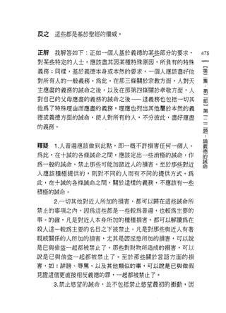 皮之   這些都是基於聖經的權威。



正解我解答如下:正如一個人基於義德的某些部分的要求﹒        475
對某些特定的人士，應該盡其因某種特殊原因，所負有的特殊
                                   一
                                   {
義務;同樣，基於義德本身或本然的要求，一個人應該盡好他
                                   第
對所有人的一般義務。為此，在那三條關於宗教方面，人對天        二
主應盡的義務的誠命之後，以及在那第四條關於孝敬方面，人        集
對自己的父母應盡的義務的誡命之後一一這義務也包括一切其
                                   ﹒
                                   第
他為 7 特殊理由而應盡的義務，理應也列出其他屬於本然的義
                                   二
德或義德方面的誡命，使人對所有的人，不分彼此，盡好應盡        部
的義務。                               }
                                   第
                                   一
釋聽   1. 人普遍應該做到此點，即一概不許損害任何一個人。
                                   二
為此，在十誠的各條誡命之間，應該定出一些消極的誠命，作        二
為一般的誠命，禁止那些可能加諸近人的損害。至於那些對近        題
人應該積極提供的，貝 '1 對不同的人而有不同的提供方式。為
                                   論
此，在十誠的各條誡命之間，關於這樣的義務，不應該有一些
                                   義
                                   德
積極的誡命。                             的
     2. 一切其他對近人所加的損害，都可以歸在這些誠命所    誡
禁止的事項之內，因為這些都是一些較為普遍，也較為主要的        命
事。的確，凡是對近人本身所加的種種損害，都可以解讀為在

殺人這一較為主要的名目之下被禁止。凡是對那些與近人有著
親戚關係的人所加的損害，尤其是因淫慾所加的損害，可以說

是已與偷盜一起都被禁止了。那些對財物所造成的損害，可以

說是己與偷盜一起都被禁止了。至於那些關於言語方面的損

害，如:排謗、辱罵，以及其他類似的事，可以說是己與做假

見證這個更直接相反義德的罪，一起都被禁止了。

     3. 禁止慾望的誠命，並不包括禁止慾望最初的衝動，因
 