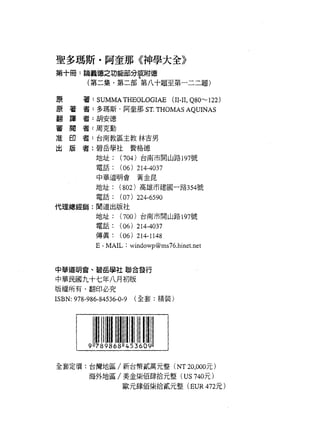 聖多瑪斯﹒阿奎那《神學大全》
第十冊:論義德之功能部分享附德
          (第二集﹒第二部第八十題至第一二二題)

 原
 原   著
         著: SUMMATHEOLOGlAE         (II孔 Q80~122)
 翻
 審   譯   者:多瑪斯﹒阿奎那 ST. THOMAS AQUINAS
 准   閱   者:胡安德
 出   印   者:周克勤
     版
         者:台南教區主教林吉男

         者:碧岳學社費格德

             地址:    (704) 台南市開山路 197 號
             電話:    (06) 214-4037
             中華道明會資金昆

             地址:    (802) 高雄市建國一路 354 號
             電話:    (07) 224-6590
代理總經錯:聞道出版社
             地址:    (700) 台南市開山路 197 號
             電話:  (06) 214-4037
             {導真: (06) 214-1148
             E-MAIL: windowp@ms76.hine t. net


中華道明會、碧岳學社聯合發行

中華民國九十七年八月初版
版權所有﹒翻印必究
ISBN: 978-986-84536-0-9   (全套:精裝)




全套定價:台灣地區/新台幣貳萬元整 (NT20 ， 000元)
          海外地區/美金柴佰肆拾元整 (US 740元)
                     歐元肆佰生長拾貳元整 (EUR 472 元)
 