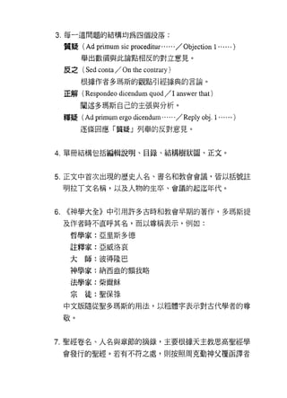 3. 每一道問題的結構均為四個段落:

     質疑( Ad    primum sic proceditur..... . / Objection 1 ...... )
          舉出數個與此論點相反的對立意見。

     皮之( Sed   conta / On the contrary )
          根據作者多瑪斯的觀點引經據典的言論。

     正解( Respondeo     dicendum quod / 1 answer that )
          闡述多瑪斯自己的主張與分析。
     釋疑 (Ad   primum ergo dicendum...... /Reply obj. 1 ...... )
          逐條回應「質疑」列舉的反對意見。



4. 單冊結構包括編輯說明、目錄、結構樹狀圓、正文。



5. 正文中首次出現的慶史人名、書名和教會會議，皆以括號註

     明拉丁文名稱，以及人物的生卒、會議的起迄年代。


6.   <<神學大全》中引用許多古時和教會早期的著作，多瑪斯提
     及作者時不直呼其名，而以尊稱表示，例如:

      哲學家:亞里斯多德

      註釋家:亞威洛哀


      大師:彼得陸巴
      神學家:納西盎的額我略

      法學家:柴爾穌

      宗徒:聖保祿
     中文版隨從聖多瑪斯的用法，以粗體字表示對古代學者的尊

     敬。



7. 聖經卷名、人名與章節的摘錄，主要根據天主教思高聖經學

     會發行的聖經。若有不符之處，貝 IJ 按照周克勤神父覆函譯者
 
