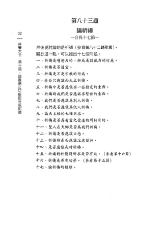 第八十三題
                     論祈禱
32
                 一分為十七節一
    神
    學
    大   然後要討論的是祈禱(參看第八十二題引言)。
    全
    ﹒   關於這一點，可以提出十七個問題:
    第
        一、祈禱是嗜慾力的，抑或是認識力的行為。
    十
    冊
        二、祈禱是否適宜。

論       三、祈禱是不是宗教的行為。
義
德       四、是否只應該向天主祈禱。
之
功       五、祈禱中是否應該求一些指定的東西。
能
部       六、祈禱時我們是否應該求暫世的東西。
分
或       七、我們是否應該為別人祈禱。
附
德       八、我們是否應該為仇人祈禱。

        九、諭天主經的七種祈求。

        十、祈禱是否為有靈之受造物所特有的。

        十一、聖人在天鄉是否為我們祈禱 c

        十二、祈禱是否應該口念。

        十三、祈禱時是否應該注意留神。

        十四、是否應該長時祈禱。

        十五、祈禱對於獲得所求是否有效。(參看第十六節)

        十六、祈禱是否有功勞。(參看第十五節)

        十七、諭祈禱的種類。
 