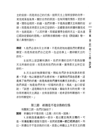 主的安排，而是用自己的行為，按照天主上智所安排的次序，
來完成某些後果。關於自然的原因，也有同樣的情形。至於祈

禱，情形也相同。的確，我們祈禱，不是為改變天主所做的安        37
排;而是為求得那天主所己安排的，並藉聖者的祈禱所應完成
                                   一
                                   {
的。也就是說:    r 人因折禱，而堪當獲得全能的天主，從永遠   第
已經決定要給的恩賜 J '如同教宗額我略一世在《對話錄》卷一     二
第八章裡所說的。                           集
                                   ﹒
                                   第
釋疑    1. 我們必須向天主折禱，不是為使祂知道我們的需要或
                                   二
願望;而是為使我們自己記得，在這些事上，應仰賴天主的         部
助佑。                                }
      2. 如同上面正解所講的，我們折禱的目的不是為改變
                                   第
                                   八
天主所做的安排;而是為用我們的折禱，獲得那天主所已安         十
排的。                                三
      3. 天主由於祂慷慨好施，賜給我們許多沒有請求的恩    題
惠。不過，祂之願意我們去懇求祂，才賞賜我們某些恩惠，這
                                   ﹒
                                   論
是為了我們的好處，就是為使我們獲有投靠天主的信心，並使
                                   祈
我們承認，祂是我們所有一切褔利的恩主。為此，金口若望         禱
說:   r 試想，還是賜給你多大的褔氣，賞給你多大的光榮，使

你用祈禱同天主講話，並與基督對談，能希望你所願意的，析

求你所願堂的。」



         第三節祈禱是不是宗教的行為
     有關第三節，我們討論如下:

質疑祈禱似乎不是宗教(之德)的行為。因為:
      1. 宗教既是義德的一部分，是以意志為其主體的。可

是，祈禱是屬於理智方面的，如同前面第一節已經講過的。所

以，祈禱似乎不是宗教的行為，而是心中申藉以上升至天主的聰
 
