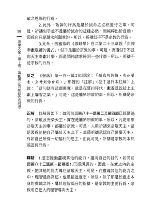 敏之恩賜的行為。
          2. 此外，敬神的行為是屬於誡命之必然要行之事。可

38   是，祈禱似乎並不是屬於誠命的這種必然，而純粹出於自願，
一    因為它只是請求所願意的。所以，祈禱似乎不是宗教的行為。
神
學         3. 此外，西塞祿的<< 11多辭學》卷二第二十三章說「向神

大    奉獻敬禮的儀式 J '似乎是屬於宗教的事。可是，析禱似乎不是
全    向天主奉獻什麼，而是間祂請求得到一些什麼。所以，祈禱不
﹒    是宗教的行為。
第
十
冊    皮之   《聖詠》第一四一篇 2 節卻說:   r 願我的祈禱，有如馨
﹒    香，上升到你台前。」那裡的「註解 J (拉丁通行本註解)上
論    說:   r 這句話有這個寓意，就是在舊約時代，獻香是說給上主
義
     獻上馨香之氣。」可是，這是屬於宗教的事。所以，祈禱是宗
德
之    教的行為。
功
能    正解   我解答如下:如同前面第八十一題第二及第四節已經講過
部
     的，恭敬及光榮天主，實在是屬於宗教的事。所以，凡是用來
分
或    恭敬天主的事，都屬於宗教。可是，人用祈禱來恭敬天主，這

附    是因為他把自己屬於天主之下，並藉祈禱承認自己需要天主，
德    有如自己所有一切福利的恩主。由此可見，祈禱是宗教的本然

     或固有行為。



     釋疑   1 .意志推動靈魂其他的能力，趨向自己的目的，如同前
     面第八十二題第一節釋疑 1 .已經講過的。因此，在意志內的宗
     教，把其他的能力導往恭敬天主。可是，在靈魂其他的能力之

     中，理智最為高超，也最接近意志。所以，除了那屬於意志本

     身的虔誠之外，屬於理智部分的祈禱，是宗教的主要行為，宗

     教用它把人的理智導向天主。
 