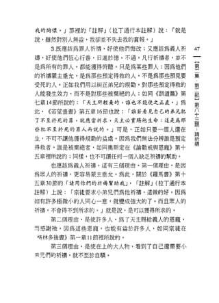 我的胸懷。」那裡的「註解 J (拉 T 通行本註解)說:       r 就是

說，雖然對別人無益，我卻並不失去我的賞報。」

     3. 既應該為罪人祈禱，好使他們悔改;又應該為義人析            47
禱，好使他們恆心行善，日進於德。不過，凡行祈禱者，並不
是為所有的罪人，都能獲得俯聽，只是為某些罪人:因為他們                書

的祈禱蒙主垂允，是為那些預定得救的人，不是為那些預見要                豆豆
受死的人。正如我們用以糾正弟兄的規勸，對那些預定得救的                第

人能發生效力，而不是對那些被棄絕的人;如同《訓道篇》第                都
七章 14 節所說的:   r 天主所輕棄的，誰也不能使之正直。」為
                                           第
此，   <<若望壹書》第五章的節也說:   r 誰若看見自己的弟兄犯        八
                                           十
了不至於死的罪，就應當祈求，天主必賞賜他生命:這是為那
                                           題
些犯不至於死的罪人而說的。」可是，正如只要一個人還在                 吾全

生，不可不讓他獲得規勸的益處。因為我們無法分辨誰是預定                聽
得救者，誰是被棄絕者，如同奧斯定在《論勸戒與恩寵》第十                禱
五章裡所說的;同樣，也不可讓任何一個人缺乏祈禱的幫助。

     也應該為義人祈禱。這有三個理由。第一個理由，是因

為眾人的祈禱，更容易蒙主垂允。為此，關於《羅馬書》第十

五章 30 節的「請用你們的祈禱幫助我 J'   r 註解 J (拉 T 通行本

註解)上說:   r 宗徒要求小弟兄們為他祈禱，這做的好。因為

如有許多極微小的人同心一意，就變成強大的了。而且眾人的
祈禱，不會得不到所求的。」就是說，是可以獲得所求的。

     第二個理由，是使許多人，為了天主賜給義人的恩寵，
叮感謝祂，因為這些恩寵，也能有益於許多人，如同宗徒在
培林多後書》第一章 11 節裡所說的。

     第三個理由，是使在上的大人物，看到 7 自己還需要小
冥兄們的祈禱，就不至於自驕。
 