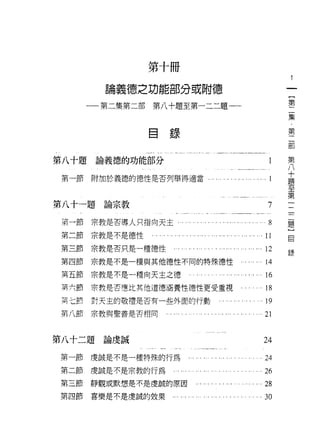 第十冊

         論義德之功能部分或附德
                                                          第
       一一第二集第二部   第八十題至第一二二題一一
                                                          集
                  自
                      錄                                   第

                                                          部

                                                          第
第八十題    論義德的功能部分                                          八
                                                          十
                                                          題
 第一節   附加於義德的德性是否列舉得適當    . ... ... ... ... ..   自 ...1
                                                          至
                                                          第
                                                          一
                                                          二
第八十一題    論宗教                                         7    二
                                                          題
 第一節   宗教是否導人只指向天主                                   8    }
                                                          目
 第二節   宗教是不是德性                                    .11
 第三節   宗教是否只是一種德性                                ... 12
                                                          錄
 第四節   宗教是不是一種與其他德性不同的特殊德性                          14
 第五節   宗教是不是一種向天主之德                               . 16
 冥六節   宗教是否曙比其他道德涵養性德性更受重視                        . 18
 三七前   對天主的敬禮是否有一些外面的行動                           .19

 第八節   宗教與聖善是否相同                                    21


第八十二題    論虔誠                                       24

第一節    虔誠是不是一種特殊的行為                               .24
第二節    虔誠是不是宗教的行為                                   26
第三節    靜觀或默想是不是虔誠的原因                             . . 28
第四節    喜樂是不是虔誠的效果                                 .30
 