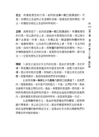 皮之祈禱是理性的行為，如同前面第一節已經講過的。可

是，有理性之受造物之有這樣的名稱，就是由於他的理性。所

以，祈禱是有理性之受造物所特有的。                55


正解我解答如下:如同前面第一節已經講過的，折禱是理性       霉

的行為，用以請求在上者;就如命令是理性的行為，用以指示      聶

屬下去做某一件事。為此，祈禱正是一個這樣的物體所特有       第
的:他應有理性，以及他可以請求的在上者。可是，天主內的      部

位格，沒有什麼在其上者;而無靈的動物則沒有理性。所以，      第
祈禱無論是對天主內的位格，或是對沒有理性的動物，都不適
                                 十
合一一它是有理性之受造物所特有的。
                                 題



釋疑 1 接受之適合於天主內的位格，是由於其性體。至於折     課
禱，則是屬於那因著恩寵而有所接受者的事。說聖子請求或折      禱
禱，是以其所取的性體，即祂的人性來說，不是以其天主的性
體。說聖神請求，是因為祂使我們折求的緣故。

   2. 如同在第一集第七+九題第八節裡已經講過了，在我們
內，理智與理性，並不是不同的能力;不過，它們的不同，有如

完善與不完善之間的分別。為此，有理智的受造物，即天使，有

時與有理性的受造物有所區分，有時卻也包括在理性的受造物

內。說祈禱是有理性的受造物所特有，就是按照這後一方式。

   3. 說鴉雛呼號天主，是由於牠那種自然的願望:因為無
論什麼東西，各以自己的方式，都自然願望得到天主的美善。

如此也說無靈的動物服從天主，這是由於天主用以推動牠們的
那種自然本能的緣故。
 