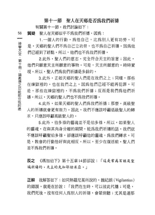 第十一節壁人在天鄉是否為我們祈禱
          有關第十一節，我們討論如下:

56   質提    聖人在天鄉似乎不為我們折禱。因為:
           1 .一個人的行動，為他自己，上仁為別人更有功勞。可
喜    是，天鄉的聖人們不為自己立功勞，也不為自己祈禱，因為他
喜    們已經到了終點。所以，他們也不為我們折禱。
第         2 此外，聖人們的意志，完全符合天主的旨意;因此，

吉    他們只願意天主所願意的事物。可是，天主所願意的，時時實
再    現。所以，聖人們為我們祈禱是多餘的。
區間
義         3. 此外，正如天鄉的聖人們是在我們之上;同樣，那些

之    在煉獄裡的，也在我們之上，因為他們已經不能再犯罪。可
功
     是，那些在煉獄裡的，不為我們祈禱;反而是我們為他們祈

     禱。所以，天鄉的聖人們也不為我們折禱。
分
或
          4. 此外，如果天鄉的聖人們為我們祈禱;那麼，高級聖
附
德    人的祈禱就會更有效力。因此，我們不應該呼籲低級聖人的轉

     求，只應該呼籲高級聖人的。

          5. 此外，伯多祿的靈魂並不是伯多祿。所以，如果聖人
     的靈魂，在與其肉身分離的期間，能為我們折禱的話，我們就
     不應該呼籲聖伯多祿，卻應該呼籲他的靈魂，為我們轉求。可

     是，教會的行動'!合好與此相反。所以，至少在復活前，聖人們

     並不為我們祈禱。



     反之    《瑪加伯下》第十五章 14 節卻說:   í 這是常為百姓及聖

     城祈禱的，天主的先知耳~JJlJ 米亞。」



     正解   我解答如下:如同熱羅尼莫所說的，魏紀朗( Vigilantius )

     的錯誤，就是在於說:     í 我們在生時，可以彼此代禱;可是，

     我們死後，沒有任何人為別人的祈禱，會蒙俯聽;尤其是連那
 