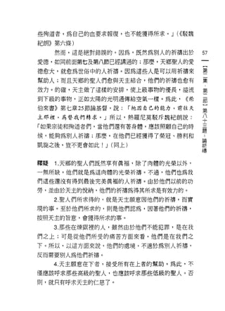 些殉道者，為自己的血要求報復，也不能獲得所求。 J (<<駁魏

紀朗》第六條)
     然而，這是絕對錯誤的。因為，既然為別人的折禱出於              57
愛德，如同前面第七及第八節已經講過的;那麼，天鄉聖人的愛
                                               一
                                               {
德愈大，就愈為世俗中的人折禱。因為這些人是可以用祈禱來                    第
幫助人;而且天鄉的聖人們愈與天主結合，他們的折禱也愈有                    二
效力。的確，天主做了這樣的安排，使上級事物的優長，溢流                    集
到下級的事物，正如太陽的光明通傳給空氣一樣。為此，            <<希
                                               ﹒
                                               第
伯來書》第七章 25 節論基督，說:        r 祂因自己的能力，前往天
                                               二
主那裡，為替我們轉求。」所以，熱羅尼莫駁斥魏紀朗說:                     部
「如果宗徒和殉道者們，當他們還有著身體，應該照顧自己的時                   }
候，能夠為別人祈禱;那麼，在他們已經獲得了榮冠、勝利和
                                               第
                                               ..
                                           論
                                           祈   八
凱旋之後，豈不更會如此!   J   (同上)                    禱   十
                                               三
釋賠   Î. 天鄉的聖人們既然享有真褔，除了肉體的光榮以外，                題
一無所缺，他們就是為這肉體的光榮祈禱。不過，他們也為我

們這些還沒有得到最後完美真褔的人祈禱。由於他們以前的功

勞，並由於天主的悅納，他們的折禱為得其所求是有效力的。

     2. 聖人們所求得的，就是天主願意因他們的折禱，而實
現的事。至於他們所求的，則是他們認為，因著他們的祈禱，

按照天主的旨意，會獲得所求的事。

     3. 那些在煉獄裡的人，雖然由於他們不能犯罪，是在我

們之上;可是從他們所受的痛苦方面來看，他們是在我們之

下。所以，以這方面來說，他們的處境，不適於為別人折禱，
反而需要別人為他們析禱。

     4. 天主願意在下者，接受所有在上者的幫助。為此，不
僅應該呼求那些高級的聖人，也應該呼求那些低級的聖人。否

則，就只有呼求天主的仁慈了。
 