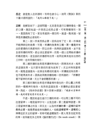 皮之就是聖人在祈禱時，有時也會分心，如同《聖詠》第四

十篇 13 節所說的:   r 我的心離棄了我。」

                                                    61
正解   我解答如下:這個問題，尤其是在進行口禱時發生。關

於口禱，應該知道一件東西之成為必要，可有兩種情形。第                          璽

一，是因為有了它，更容易達到一個目的。就這一點來說，留                         集

神是祈禱絕對必須有的。                                         第
     第二，說一件東西為必要，因為沒有了它，某一件事就                       記
不能得到它的效果。可是，祈禱的效果有三種。第一種是所有                         語
出於愛德的行為都有的，即立功勞。為得到這個效果，並不是                         公
全部祈禱的時間，都必須注意留神;而是一個人在開始折禱時                         三

的最初意向，使全部的祈禱都有功勞，如同從事其他有功勞的                         主
                                                    昌間

工作時，也有同樣的情形。                                        祈

     第二種祈禱的效果是祈禱所特有的，即得其所求。為得                       禱
到這個效果，也只要有最初的意向就夠了;天主所特別重視

的，就是這個意向。如果沒有最初的意向，祈禱就沒有功勞，

也不能得其所求;因為如同教宗額我略一世所說的:                 r 祈禱者
毫不留神的祈禱，天主不會俯聽那折禱。」

     第三種祈禱的效果是祈禱當場所發生的，即心靈上所感
到的一種精神的愉快。為得到這個效果，祈禱時必須注意留
神。為此，   <<格林多前書》第十四章 14 節說:       r 我若以言語祈

禱，我的理智就得不到效果。」

     不過，應該知道在進行口禱的時候，可以用三種不同的

注意留神:一種是留神字旬，以免念錯;第二是留神語意;第

三是留神折禱之所及，即天主，以及所折禱的事。這樣的留神

最為必要，就是那些沒有知識的人，也能遺樣留神。這種把心
神專注於天主的留神，有時可能這樣強烈，使人完全忘記其他

的事，如同維克多之雨果《論折禱方式))         (De modo orandi)   ，第
 